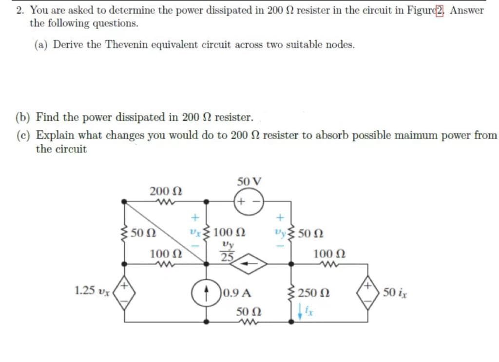 2. You are asked to determine the power dissipated in 2002 resister in the circuit in Figure2. Answer
the following questions.
(a) Derive the Thevenin equivalent circuit across two suitable nodes.
(b) Find the power dissipated in 200 resister.
(c) Explain what changes you would do to 200 2 resister to absorb possible maimum power from
the circuit
1.25 Ux
200 Ω
www
50 Ω
100 Ω
+
50 V
+
100 Ω
Vy
10.9 A
50 Ω
Vy 500
100 Ω
250 Ω
50 ix