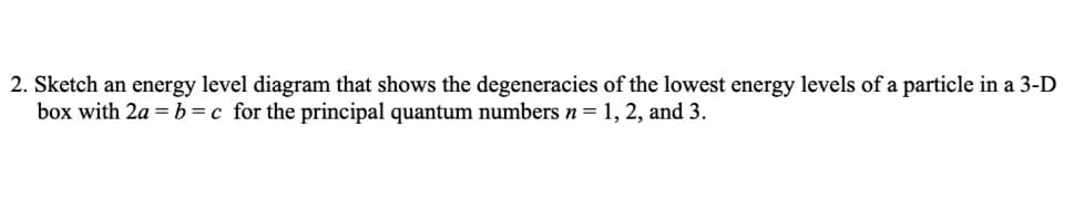 2. Sketch an energy level diagram that shows the degeneracies of the lowest energy levels of a particle in a 3-D
box with 2a = b=c for the principal quantum numbers n= 1, 2, and 3.
