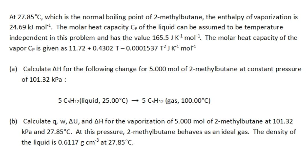 At 27.85°C, which is the normal boiling point of 2-methylbutane, the enthalpy of vaporization is
24.69 kJ mol1. The molar heat capacity Cp of the liquid can be assumed to be temperature
independent in this problem and has the value 165.5 J K1 mol4. The molar heat capacity of the
vapor Cp is given as 11.72 + 0.4302 T-0.0001537 T² J K1 mol1
(a) Calculate AH for the following change for 5.000 mol of 2-methylbutane at constant pressure
of 101.32 kPa :
5 CSH12(liquid, 25.00°C) ·
→ 5 CSH12 (gas, 100.00°C)
(b) Calculate q, w, AU, and AH for the vaporization of 5.000 mol of 2-methylbutane at 101.32
kPa and 27.85°C. At
pressure, 2-methylbutane behaves as an ideal gas. The density of
the liquid is 0.6117 g cm³ at 27.85°C.
