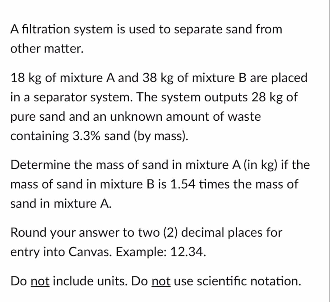 A filtration system is used to separate sand from
other matter.
18 kg of mixture A and 38 kg of mixture B are placed
in a separator system. The system outputs 28 kg of
pure sand and an unknown amount of waste
containing 3.3% sand (by mass).
Determine the mass of sand in mixture A (in kg) if the
mass of sand in mixture B is 1.54 times the mass of
sand in mixture A.
Round your answer to two (2) decimal places for
entry into Canvas. Example: 12.34.
Do not include units. Do not use scientific notation.