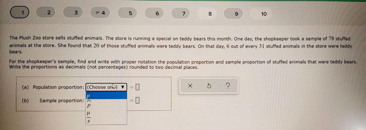 3.
= 4
6.
8
9.
10
The Plush Zoo store sells stuffed animals. The store is running a special on teddy bears this month. One day, the shopkeeper took a sample of 78 stuffed
animals at the store. She found that 20 of those stuffed animals were teddy bears. On that day, 6 out of every 31 stuffed animals in the store were teddy
bears.
For the shopkeeper's sample, find and write with proper notation the population proportion and sample proportion of stuffed animals that were teddy bears.
Write the proportions as decimals (not percentages) rounded to two decimal places.
(a) Population proportion: (Choose on) ▼
(b)
Sample proportion:
