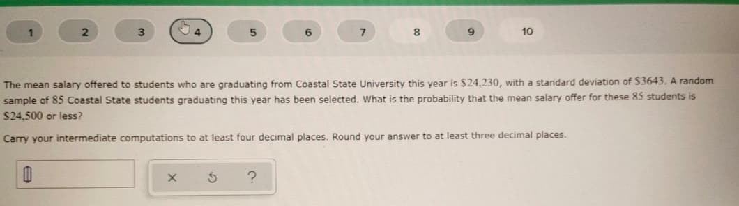 6.
9.
10
The mean salary offered to students who are graduating from Coastal State University this year is $24,230, with a standard deviation of $3643. A random
sample of 85 Coastal State students graduating this year has been selected. What is the probability that the mean salary offer for these 85 students is
$24,500 or less?
Carry your intermediate computations to at least four decimal places. Round your answer to at least three decimal places.
