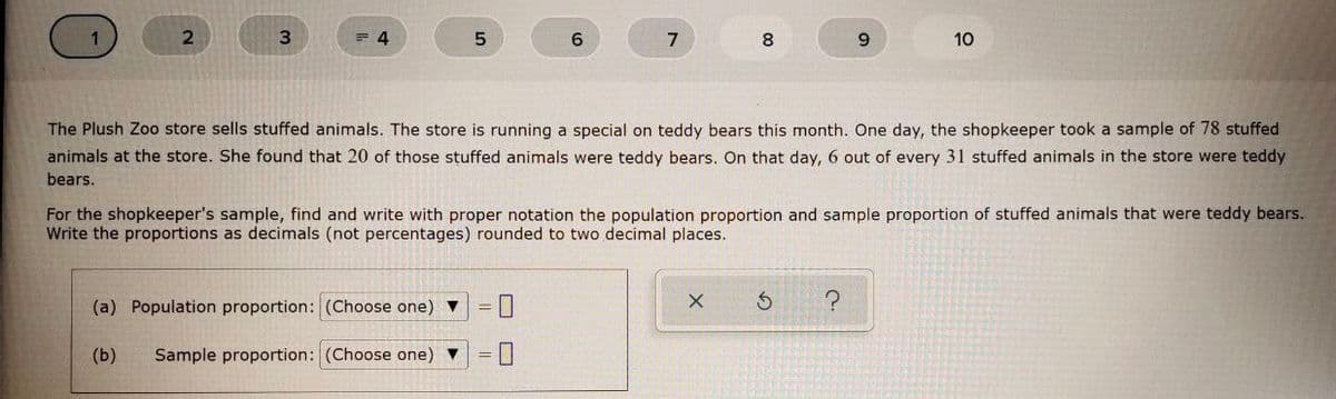 2.
= 4
6.
8
9.
10
The Plush Zoo store sells stuffed animals. The store is running a special on teddy bears this month. One day, the shopkeeper took a sample of 78 stuffed
animals at the store. She found that 20 of those stuffed animals were teddy bears. On that day, 6 out of every 31 stuffed animals in the store were teddy
bears.
For the shopkeeper's sample, find and write with proper notation the population proportion and sample proportion of stuffed animals that were teddy bears.
Write the proportions as decimals (not percentages) rounded to two decimal places.
(a) Population proportion: (Choose one) ▼
(b)
Sample proportion: (Choose one) v
