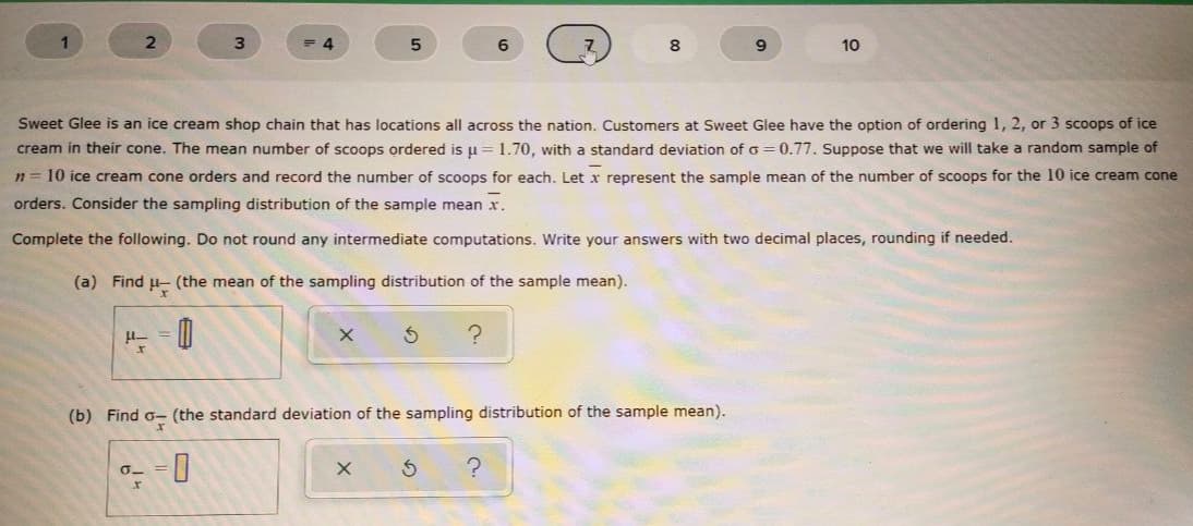 1
3.
6
8
9.
10
Sweet Glee is an ice cream shop chain that has locations all across the nation. Customers at Sweet Glee have the option of ordering 1, 2, or 3 scoops of ice
cream in their cone. The mean number of scoops ordered is u= 1.70, with a standard deviation of o = 0.77. Suppose that we will take a random sample of
n= 10 ice cream cone orders and record the number of scoops for each. Let x represent the sample mean of the number of scoops for the 10 ice cream cone
orders. Consider the sampling distribution of the sample mean x.
Complete the following. Do not round any intermediate computations. Write your answers with two decimal places, rounding if needed.
(a) Find u- (the mean of the sampling distribution of the sample mean).
(b) Find o- (the standard deviation of the sampling distribution of the sample mean).
