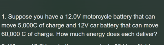 1. Suppose you have a 12.0V motorcycle battery that can
move 5,000C of charge and 12V car battery that can move
60,000 C of charge. How much energy does each deliver?
