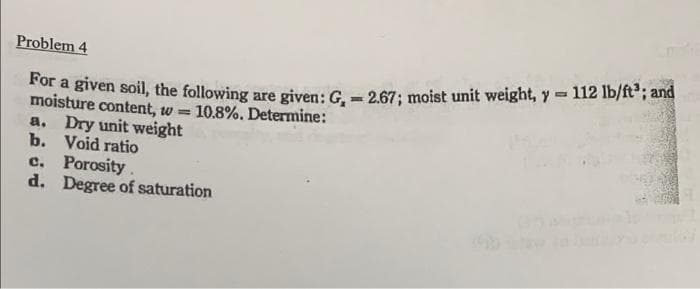 Problem 4
For a given soil, the following are given: G₁ = 2.67; moist unit weight, y = 112 lb/ft³; and
moisture content, w= = 10.8%. Determine:
a. Dry unit weight
b.
Void ratio
c. Porosity.
d. Degree of saturation