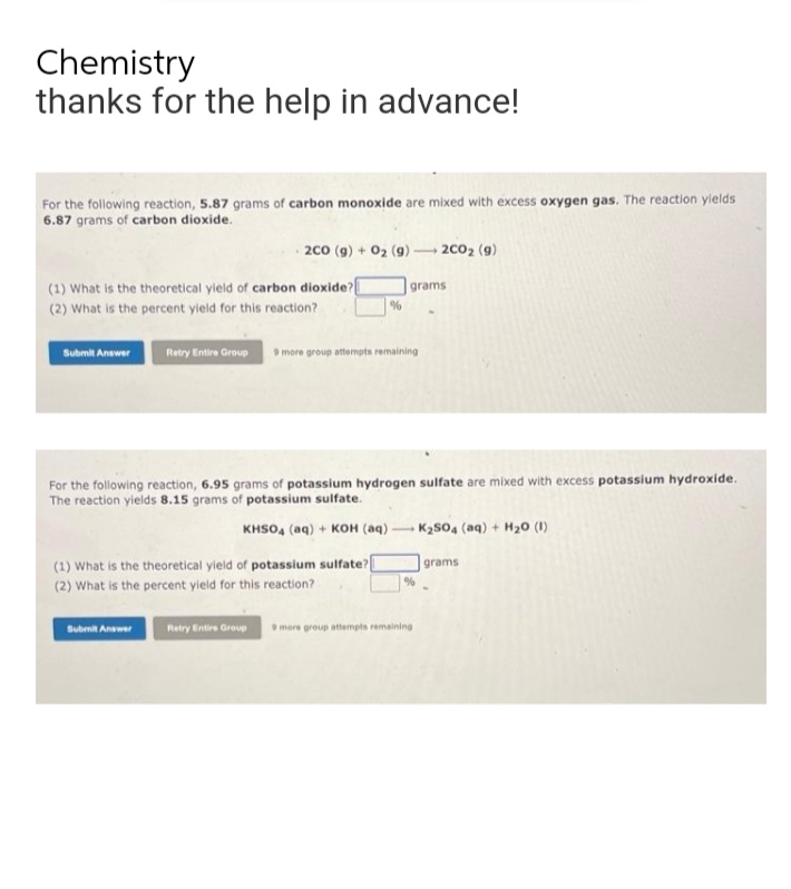 Chemistry
thanks for the help in advance!
For the following reaction, 5.87 grams of carbon monoxide are mixed with excess oxygen gas. The reaction yields
6.87 grams of carbon dioxide.
2CO (g) + O₂ (9) -
- 2C0₂ (9)
(1) What is the theoretical yield of carbon dioxide?[
grams
(2) What is the percent yield for this reaction?
%
Submit Answer Retry Entire Group 9 more group attempts remaining
For the following reaction, 6.95 grams of potassium hydrogen sulfate are mixed with excess potassium hydroxide.
The reaction yields 8.15 grams of potassium sulfate.
KHSO4 (aq) + KOH (aq)
K₂SO4 (aq) + H₂0 (1)
grams
(1) What is the theoretical yield of potassium sulfate?
(2) What is the percent yield for this reaction?
Submit Answer
-
%
Retry Entire Group 9 more group attempts remaining