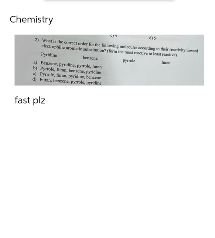 Chemistry
c) 4
d) 5
2) What is the correct order for the following molecules according to their reactivity toward
electrophilic aromatic substitution? (form the most reactive to least reactive)
Pyridine
benzene
pyrrole
furan
a) Benzene, pyridine, pyrrole, furan
b) Pyrrole, furan, benzene, pyridine
c) Pyrrole, furan, pyridine, benzene
d) Furan, benzene, pyrrole, pyridine
fast plz