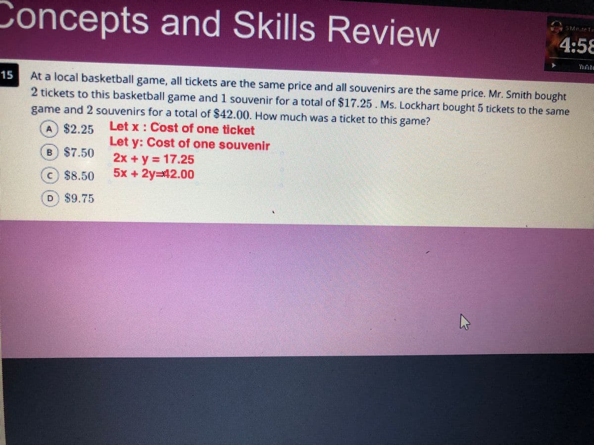 Concepts and Skills Review
Mnte Te
4:58
15
At a local basketball game, all tickets are the same price and all souvenirs are the same price, Mr. Smith bought
2 tickets to this basketball game and 1 souvenir for a total of $17.25. Ms. Lockhart bought 5 tickets to the same
game and 2 souvenirs for a total of $42.00. How much was a ticket to this game?
Let x: Cost of one ticket
Let y: Cost of one souvenir
A $2.25
B $7.50
2x+y 17.25
5x +2y%3D42.000
%3D
88.50
D $9.75
