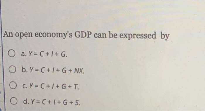 An open economy's GDP can be expressed by
O a. Y=C+I+ G.
O b.Y=C+I+ G + NX.
O C. Y = C+I+G+ T.
Od. Y=C+/+G+S.