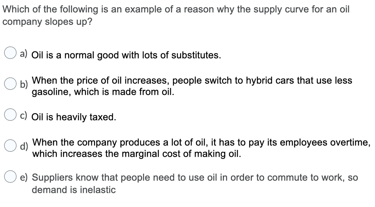 Which of the following is an example of a reason why the supply curve for an oil
company slopes up?
a) Oil is a normal good with lots of substitutes.
b)
When the price of oil increases, people switch to hybrid cars that use less
gasoline, which is made from oil.
c) Oil is heavily taxed.
d)
When the company produces a lot of oil, it has to pay its employees overtime,
which increases the marginal cost of making oil.
e) Suppliers know that people need to use oil in order to commute to work, so
demand is inelastic