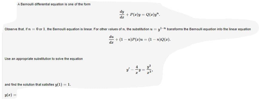 A Bernoulli differential equation is one of the form
dy
+ P(z)y = Q(r)y".
dz
Observe that, if n = 0 or 1, the Bernoulli equation is linear. For other values of n, the substitution u = yl-n transforms the Bernoulli equation into the linear equation
du
+ (1 – n)P(z)u = (1 – n)Q(z).
dz
Use an appropriate substitution to solve the equation
4
y3
and find the solution that satisfies y(1) = 1.
y(z) =
