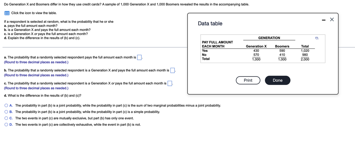 Do Generation X and Boomers differ in how they use credit cards? A sample of 1,000 Generation X and 1,000 Boomers revealed the results in the accompanying table.
Click the icon to view the table.
- X
If a respondent is selected at random, what is the probability that he or she
a. pays the full amount each month?
b. is a Generation X and pays the full amount each month?
c. is a Generation X or pays the full amount each month?
d. Explain the difference in the results of (b) and (c).
Data table
GENERATION
PAY FULL AMOUNT
ΕACH MΟΝΤΗ
Generation X
Вoomers
Total
Yes
430
590
1,020
980
No
570
410
a. The probability that a randomly selected respondent pays the full amount each month is
Total
1,000
1,000
2,000
(Round to three decimal places as needed.)
b. The probability that a randomly selected respondent is a Generation X and pays the full amount each month is
(Round to three decimal places as needed.)
Print
Done
c. The probability that a randomly selected respondent is a Generation X or pays the full amount each month is
(Round to three decimal places as needed.)
d. What is the difference in the results of (b) and (c)?
A. The probability in part (b) is a joint probability, while the probability in part (c) is the sum of two marginal probabilities minus a joint probability.
B. The probability in part (b) is a joint probability, while the probability in part (c) is a simple probability.
C. The two events in part (c) are mutually exclusive, but part (b) has only one event.
D. The two events in part (c) are collectively exhaustive, while the event in part (b) is not.
