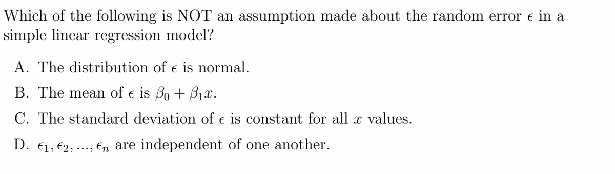 Which of the following is NOT an assumption made about the random error e in a
simple linear regression model?
A. The distribution of e is normal.
B. The mean of e is Bo + B1x.
C. The standard deviation of e is constant for all x values.
D. €1, €2, ..., En are independent of one another.
