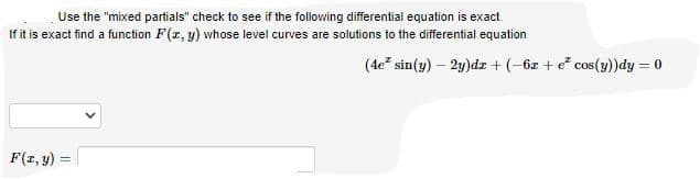 Use the "mixed partials" check to see if the following differential equation is exact.
If it is exact find a function F(r, y) whose level curves are solutions to the differential equation
(4e sin(y) – 2y)dz + (-6z + e cos(y))dy = 0
F(1, y)
%3D
