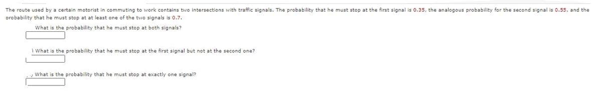 The route used by a certain motorist in commuting to work contains two intersections with traffic signals. The probability that he must stop at the first signal is 0.35, the analogous probability for the second signal is 0.55, and the
probability that he must stop at at least one of the two signals is 0.7.
What is the probability that he must stop at both signals?
1 What is the probability that he must stop at the first signal but not at the second one?
What is the probability that he must stop at exactly one signal?
