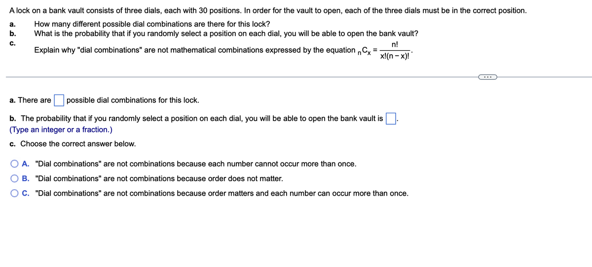 A lock on a bank vault consists of three dials, each with 30 positions. In order for the vault to open, each of the three dials must be in the correct position.
How many different possible dial combinations are there for this lock?
What is the probability that if you randomly select a position on each dial, you will be able to open the bank vault?
а.
b.
C.
n!
Explain why "dial combinations" are not mathematical combinations expressed by the equation C,
x!(n - x)!
...
a. There are
possible dial combinations for this lock.
b. The probability that if you randomly select a position on each dial, you will be able to open the bank vault is
(Type an integer or a fraction.)
c. Choose the correct answer below.
A. "Dial combinations" are not combinations because each number cannot occur more than once.
B. "Dial combinations" are not combinations because order does not matter.
C. "Dial combinations" are not combinations because order matters and each number can occur more than once.
