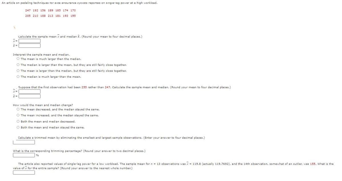 An article on pedaling techniques tor eite enaurance cyciists reportea on singie-ieg power at a high workload.
247 192 156 189 185 174 170
205 210 188 213 181 193 195
Calculate the sample mean x and median X. (Round your mean to four decimal places.)
x=
Interpret the sample mean and median.
O The mean is much larger than the median.
O The median is larger than the mean, but they are still fairly close together.
O The mean is larger than the median, but they are still fairly close together.
O The median is much larger than the mean.
Suppose that the first observation had been 255 rather than 247. Calculate the sample mean and median. (Round your mean to four decimal places.)
x =
How would the mean and median change?
O The mean decreased, and the median stayed the same.
O The mean increased, and the median stayed the same.
O Both the mean and median decreased.
O Both the mean and median stayed the same.
Calculate a trimmed mean by eliminating the smallest and largest sample observations. (Enter your answer to four decimal places.)
What is the corresponding trimming percentage? (Round your answer to two decimal places.)
%
The article also reported values of single-leg power for a low workload. The sample mean for n = 13 observations was x = 119.8 (actually 119.7692), and the 14th observation, somewhat of an outlier, was 155. What is the
value of x for the entire sample? (Round your answer to the nearest whole number.)

