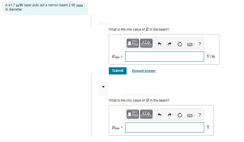 A 41.7 mW laser puts out a narrow beam 2.00 mm
in diameter.
What is the rms value of E in the beam?
?
Erms =
V/m
Submit
Request Answer
What is the rms value of B in the beam?
?
Brms =
T

