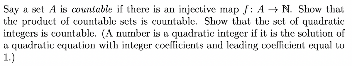 Say a set A is countable if there is an injective map f: A → N. Show that
the product of countable sets is countable. Show that the set of quadratic
integers is countable. (A number is a quadratic integer if it is the solution of
a quadratic equation with integer coefficients and leading coefficient equal to
1.)