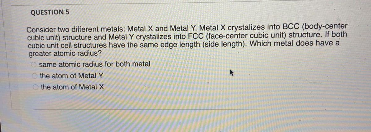 QUESTION 5
Consider two different metals: Metal X and Metal Y. Metal X crystalizes into BCC (body-center
cubic unit) structure and Metal Y crystalizes into FCC (face-center cubic unit) structure. If both
cubic unit cell structures have the same edge length (side length). Which metal does have a
greater atomic radius?
O same atomic radius for both metal
O the atom of Metal Y
O the atom of Metal X
