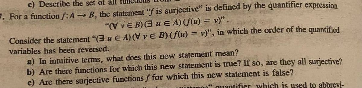 c) Describe the set of all
7. For a function f: A → B, the statement "f is surjective" is defined by the quantifier expression
"(VvEB)(3u E A) (f(u) = v)".
Consider the statement "(3 u EA) (VvE B) (f(u) = v)", in which the order of the quantified
variables has been reversed.
a) In intuitive terms, what does this new statement mean?
b) Are there functions for which this new statement is true? If so, are they all surjective?
c) Are there surjective functions f for which this new statement is false?
"quantifier which is used to abbrevi-