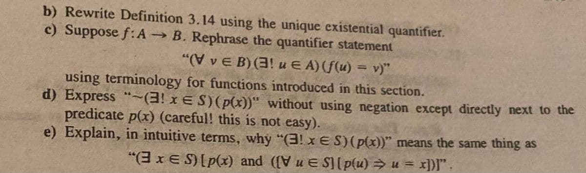 b) Rewrite Definition 3.14 using the unique existential quantifier.
c) Suppose f: A → B. Rephrase the quantifier statement
"(VvE B) (3! u EA) (f(u) = v)"
using terminology for functions introduced in this section.
d) Express "~(3! x
S) (p(x))" without using negation except directly next to the
predicate p(x) (careful! this is not easy).
e) Explain, in intuitive terms, why "(3! x ES) (p(x))" means the same thing as
"(3 x S) [p(x) and ([V u ES] [p(u) ⇒ u = x])]".