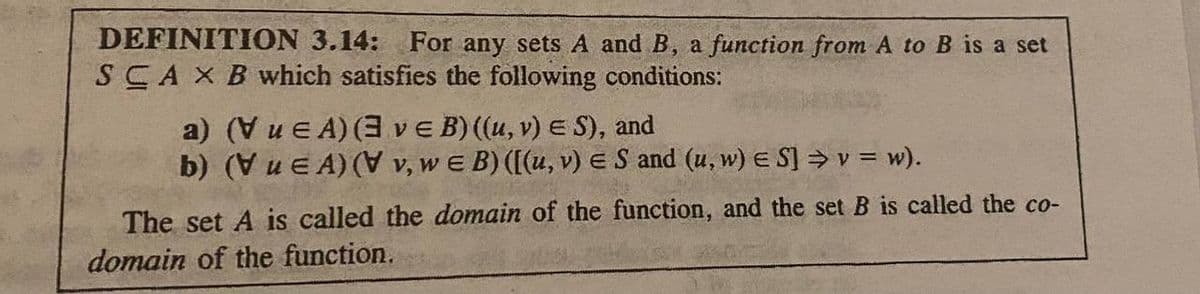 DEFINITION 3.14: For any sets A and B, a function from A to B is a set
SCA X B which satisfies the following conditions:
a) (Vue A) (3 ve B) ((u, v) ES), and
b) (VuEA) (V v, we B) ([(u, v) ES and (u, w) ES] ⇒ v = w).
The set A is called the domain of the function, and the set B is called the co-
domain of the function.