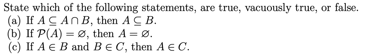 State which of the following statements, are true, vacuously true, or false.
(a) If A CAN B, then ACB.
(b) If P(A) = Ø, then A
=
Ø.
(c) If A E B and B = C, then A E C.