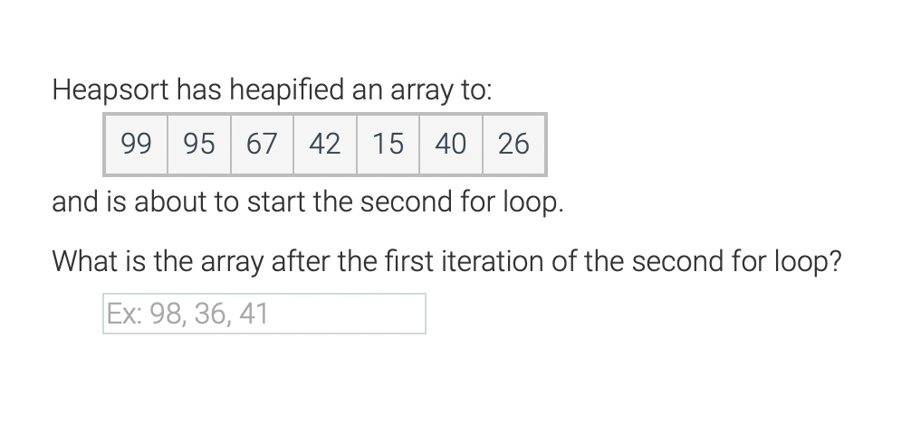 Heapsort has heapified an array to:
99 95 67 42 15 40 26
and is about to start the second for loop.
What is the array after the first iteration of the second for loop?
Ex: 98, 36, 41
