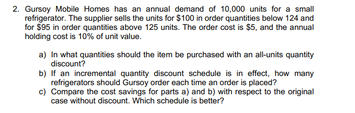 2. Gursoy Mobile Homes has an annual demand of 10,000 units for a small
refrigerator. The supplier sells the units for $100 in order quantities below 124 and
for $95 in order quantities above 125 units. The order cost is $5, and the annual
holding cost is 10% of unit value.
a) In what quantities should the item be purchased with an all-units quantity
discount?
b) If an incremental quantity discount schedule is in effect, how many
refrigerators should Gursoy order each time an order is placed?
c) Compare the cost savings for parts a) and b) with respect to the original
case without discount. Which schedule is better?