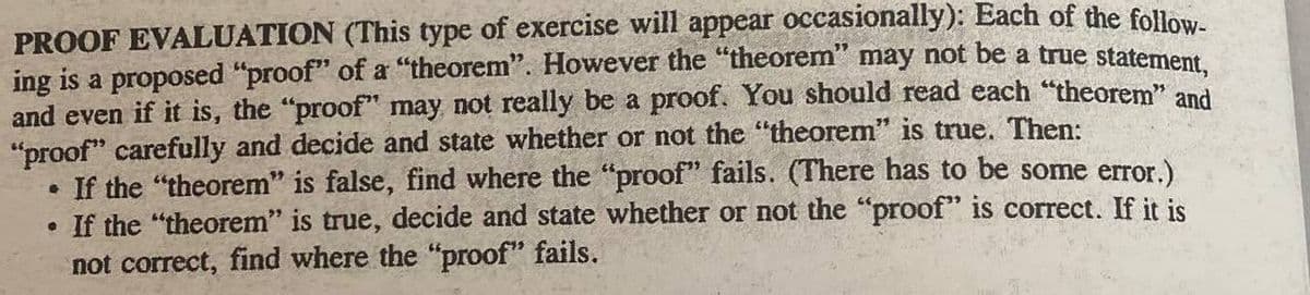 PROOF EVALUATION (This type of exercise will appear occasionally): Each of the follow-
ing is a proposed "proof" of a "theorem". However the "theorem" may not be a true statement,
and even if it is, the "proof" may not really be a proof. You should read each "theorem" and
"proof" carefully and decide and state whether or not the "theorem" is true. Then:
G
If the "theorem" is false, find where the "proof" fails. (There has to be some error.)
. If the "theorem" is true, decide and state whether or not the "proof" is correct. If it is
not correct, find where the "proof" fails.