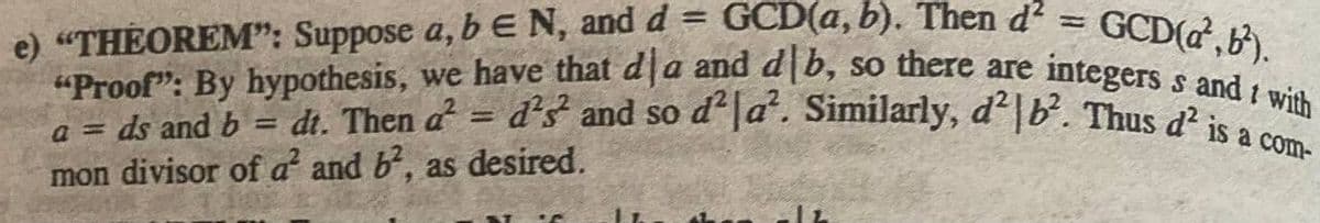 =
GCD(a, b). Then d² = GCD(d, b²).
e) "THEOREM": Suppose a, b E N, and d
"Proof": By hypothesis, we have that dla and db, so there are integers s and I with
dt. Then d² =
a = ds and b
=
d'3² and so d²|a². Similarly, d²|b². Thus d² is a com
mon divisor of d² and b², as desired.