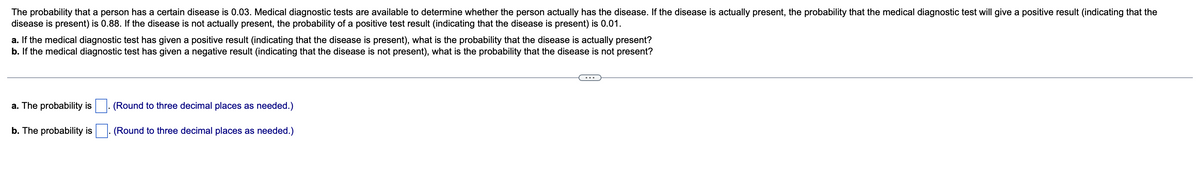 The probability that a person has a certain disease is 0.03. Medical diagnostic tests are available to determine whether the person actually has the disease. If the disease is actually present, the probability that the medical diagnostic test will give a positive result (indicating that the
disease is present) is 0.88. If the disease is not actually present, the probability of a positive test result (indicating that the disease is present) is 0.01.
a. If the medical diagnostic test has given a positive result (indicating that the disease is present), what is the probability that the disease is actually present?
b. If the medical diagnostic test has given a negative result (indicating that the disease is not present), what is the probability that the disease is not present?
...
a. The probability is
(Round to three decimal places as needed.)
b. The probability is
(Round to three decimal places as needed.)
