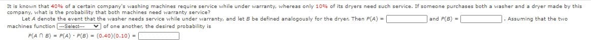 It is known that 40% of a certain company's washing machines require service while under warranty, whereas only 10% of its dryers need such service. If someone purchases both a washer and a dryer made by this
company, what is the probability that both machines need warranty service?
Let A denote the event that the washer needs service while under warranty, and let B be defined analogously for the dryer. Then P(A) =
machines function ---Select---
and P(B) -
. Assuming that the two
v of one another, the desired probability is
P(A N B) = P(A) · P(B) = (0.40)(0.10) = |
