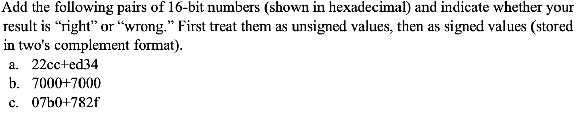 Add the following pairs of 16-bit numbers (shown in hexadecimal) and indicate whether your
result is “right" or "wrong." First treat them as unsigned values, then as signed values (stored
in two's complement format).
a. 22cc+ed34
b. 7000+7000
c. 07b0+782f
