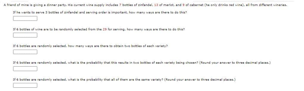 A friend of mine is giving a dinner party. His current wine supply includes 7 bottles of zinfandel, 13 of merlot, and 9 of cabernet (he only drinks red wine), all from different wineries.
If he wants to serve 3 bottles of zinfandel and serving order is important, how many ways are there to do this?
If 6 bottles of wine are to be randomly selected from the 29 for serving, how many ways are there to do this?
If 6 bottles are randomly selected, how many ways are there to obtain two bottles of each variety?
If 6 bottles are randomly selected, what is the probability that this results in two bottles of each variety being chosen? (Round your answer to three decimal places.)
If 6 bottles are randomly selected, what is the probability that all of them are
same variety? (Round your answer to three decimal places.)
