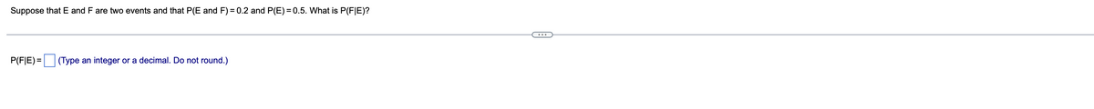 Suppose that E and F are two events and that P(E and F) = 0.2 and P(E) = 0.5. What is P(F|E)?
...
P(F|E) =
(Type an integer or a decimal. Do not round.)
