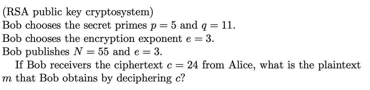 (RSA public key cryptosystem)
Bob chooses the secret primes p = 5 and q = 11.
Bob chooses the encryption exponent e = 3.
Bob publishes N = 55 and e = 3.
If Bob receivers the ciphertext c = 24 from Alice, what is the plaintext
m that Bob obtains by deciphering c?