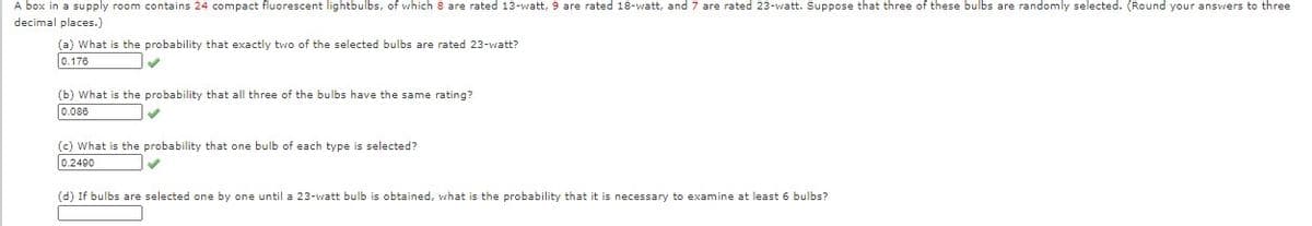 A box in a supply room contains 24 compact fluorescent lightbulbs, of which 8 are rated 13-watt, 9 are rated 18-watt, and 7 are rated 23-watt. Suppose that three of these bulbs are randomly selected. (Round your answers to three
decimal places.)
(a) What is the probability that exactly two of the selected bulbs are rated 23-watt?
0.176
(b) What is the probability that all three of the bulbs have the same rating?
0.086
(c) What is the probability that one bulb of each type is selected?
0.2490
(d) If bulbs are selected one by one until a 23-watt bulb is obtained, what is the probability that it is necessary to examine at least 6 bulbs?
