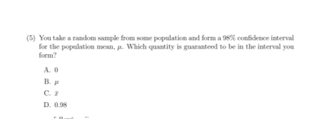 (5) You take a random sample from some population and form a 98% confidence interval
for the population mean, a. Which quantity is guaranteed to be in the interval you
form?
A. 0
B. u
C.
D. 0.98
