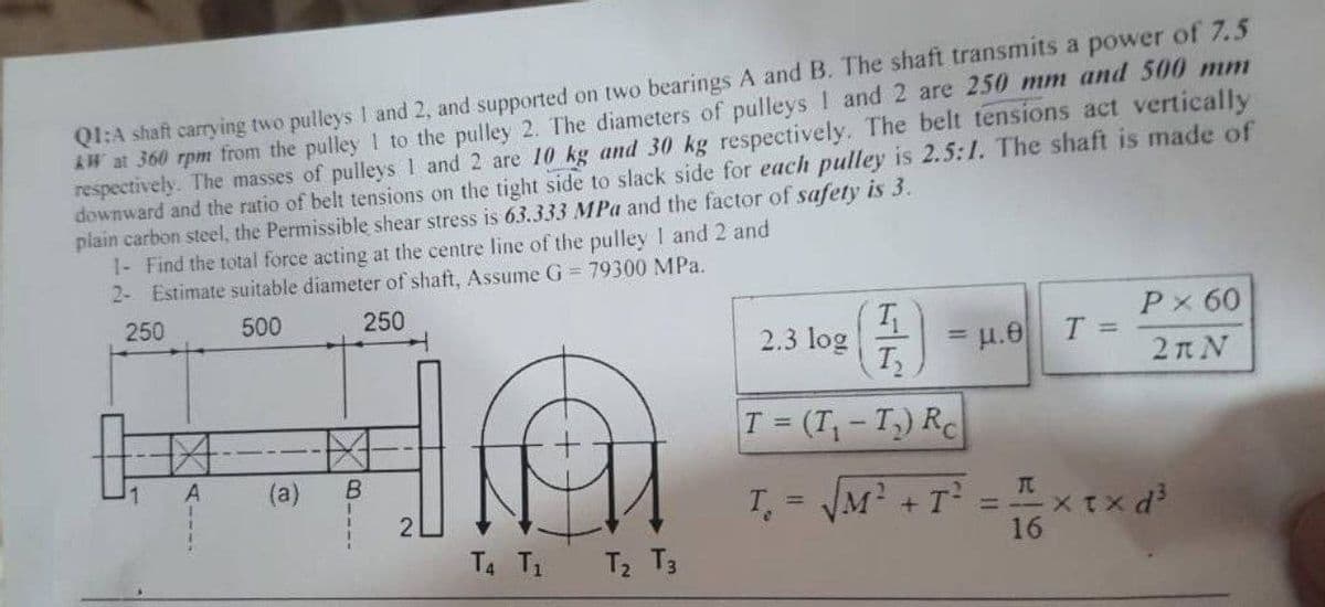 QI:A shaft carrying two pulleys I and 2, and supported on two bearings A and B. The shaft transmits a power of 7.5
W at 360 rpm from the pulley1 to the pulley 2. The diameters of pulleys ! and 2 are 250 mm and 500 mm
respectively. The masses of pulleys 1 and 2 are 10 kg and 30 kg respectively. The belt tensions act vertically
downward and the ratio of belt tensions on the tight side to slack side for each pulley is 2.5:1. The shaft is made of
plain carbon steel, the Permissible shear stress is 63.333 MPa and the factor of safety is 3.
1- Find the total force acting at the centre line of the pulley 1 and 2 and
2- Estimate suitable diameter of shaft, Assume G = 79300 MPa.
250
500
250
Px 60
2.3 log
= u.e
T2
%3D
2n N
T (T,-T) RC
1.
(a)
B.
T = JM? + T =xtx d
16
!!
T4 T1 T2 T3
