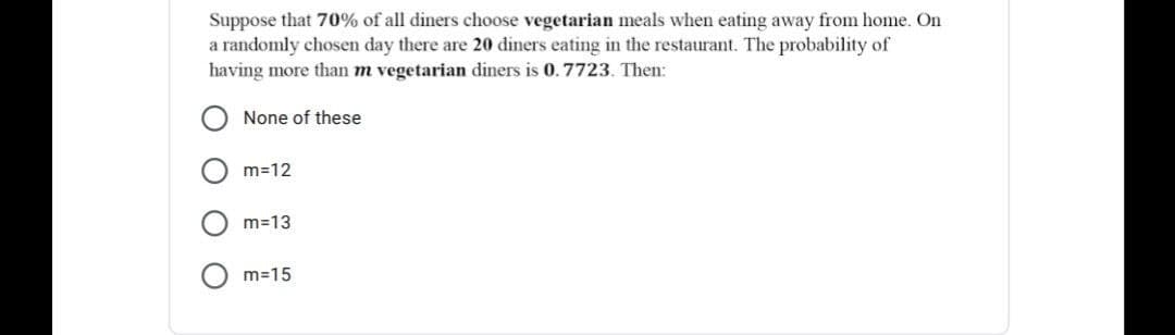 Suppose that 70% of all diners choose vegetarian meals when eating away from home. On
a randomly chosen day there are 20 diners eating in the restaurant. The probability of
having more than m vegetarian diners is 0.7723. Then:
None of these
m=12
m=13
m=15
O O
