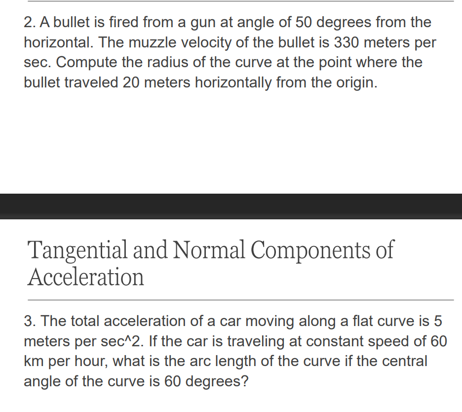 2. A bullet is fired from a gun at angle of 50 degrees from the
horizontal. The muzzle velocity of the bullet is 330 meters per
sec. Compute the radius of the curve at the point where the
bullet traveled 20 meters horizontally from the origin.
Tangential and Normal Components of
Acceleration
3. The total acceleration of a car moving along a flat curve is 5
meters per sec^2. If the car is traveling at constant speed of 60
km per hour, what is the arc length of the curve if the central
angle of the curve is 60 degrees?
