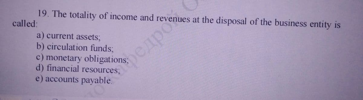 19. The totality of income and revenues at the disposal of the business entity is
called:
a) current assets;
b) circulation funds;
c) monetary obligations3B
d) financial resources;
e) accounts payable.
редро
