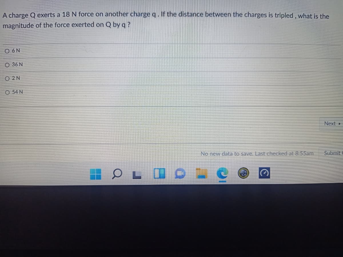 A charge Q exerts a 18 N force on another charge q . If the distance between the charges is tripled, what is the
magnitude of the force exerted on Q by q ?
O 6N
O 36 N
O 2 N
O 54 N
Next
No new data to save. Last checked at 8:55am
Submit
