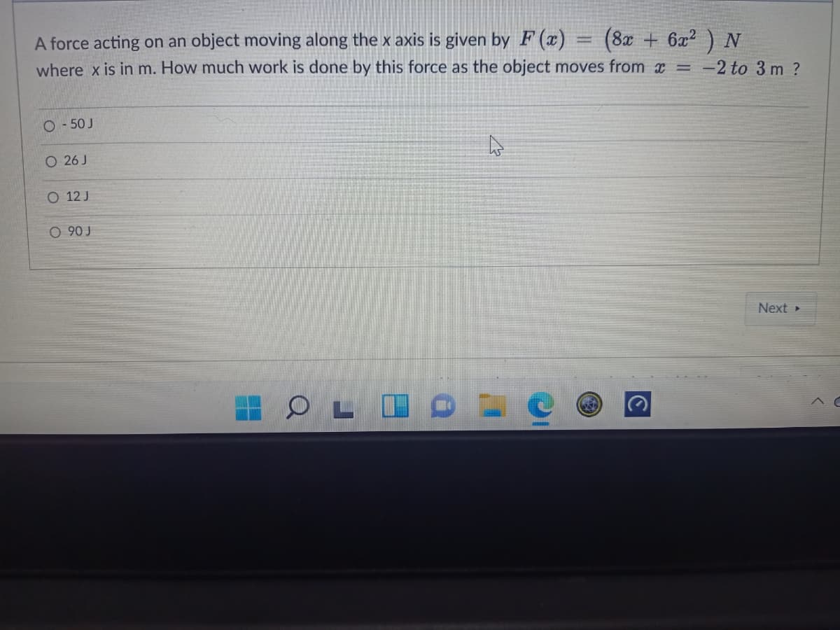 A force acting on an object moving along the x axis is given by F (x)
where x is in m. How much work is done by this force as the object moves from x =
(8x + 6x2
-2 to 3 m ?
O - 50 J
O 26 J
O 12 J
O 90 J
Next »
