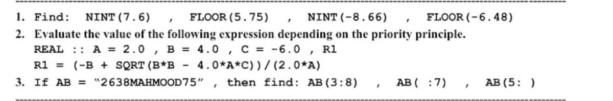 1. Find:
NINT (7.6)
FLOOR (5.75)
NINT (-8.66)
FLOOR (-6.48)
2. Evaluate the value of the following expression depending on the priority principle.
REAL :: A = 2.0 , B = 4.0 , C = -6.0 , R1
R1 = (-B + SQRT (B*B -
4.0*A*C) )/ (2.0*A)
3. If AB = "2638MAHMOOD75"
then find: AB(3:8)
AB ( :7)
AB (5: )
