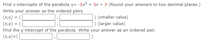 Find x-intercepts of the parabola y=-2x² + 3x + 3 (Round your answers to two decimal places.)
Write your answer as the ordered pairs
(x,y) = (
(x,y) = (
) (smaller value)
) (larger value)
Find the y-intercept of the parabola. Write your answer as an ordered pair.
(x,y)=(