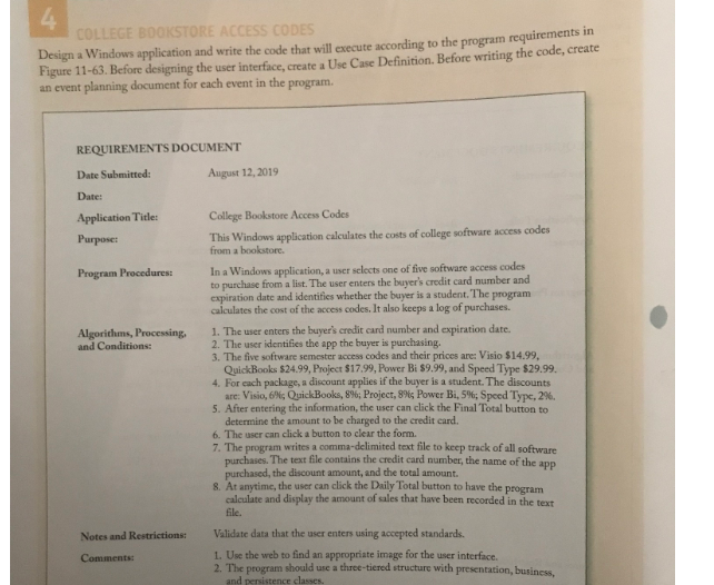 4
COLLEGE BOOKSTORE ACCESS CODES
Design a Windows application and write the code that will execute according to the program requiremens m
Figure 11-63. Before designing the user interface, create a Use Case Definition. Before writing the code, create
an event planning document for each event in the program.
REQUIREMENTS DOCUMENT
Date Submitted:
August 12, 2019
Date:
Application Title:
College Bookstore Access Codes
This Windows application calculates the costs of college software access codes
from a bookstore.
Purpose:
In a Windows application, a user selects one of five software access codes
to purchase from a list. The user enters the buyer's credit card number and
expiration date and identifies whether the buyer is a student. The program
calculates the cost of the access codes. It also keeps a log of purchases.
Program Procedures:
1. The user enters the buyer's credit card number and expiration date.
2. The user identifies the app the buyer is purchasing.
3. The five software semester access codes and their prices are: Visio $14.99,
QuickBooks $24.99, Project $17.99, Power Bi $9.99, and Speed Type $29.99.
4. For cach package, a discount applies if the buyer is a student. The discounts
are: Visio, 6%; QuickBooks, 8%; Project, 8%; Power Bi, 5%; Speed Type, 2%.
5. After entering the information, the user can click the Final Total button to
determine the amount to be charged to the credit card.
6. The user can click a button to clear the form.
7. The program writes a comma-delimited text file to keep track of all software
purchases. The text file contains the credit card number, the name of the app
purchased, the discount amount, and the total amount.
8. At anytime, the user can click the Daily Total button to have the program
calculate and display the amount of sales that have been recorded in the text
Algorithms, Processing,
and Conditions:
file.
Notes and Restrictions:
Validate data that the user enters using accepted standards.
1. Use the web to find an appropriate image for the user interface.
2. The program should use a three-tiered structure with presentation, business
and persistence classes.
Comments:
